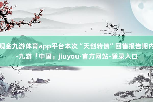 现金九游体育app平台本次“天创转债”回售报告期内-九游「中国」jiuyou·官方网站-登录入口