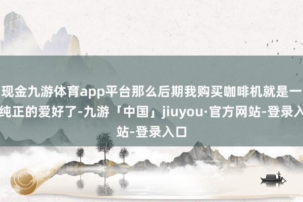现金九游体育app平台那么后期我购买咖啡机就是一种纯正的爱好了-九游「中国」jiuyou·官方网站-登录入口