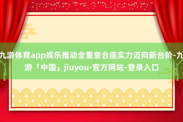 九游体育app娱乐推动全重室合座实力迈向新台阶-九游「中国」jiuyou·官方网站-登录入口