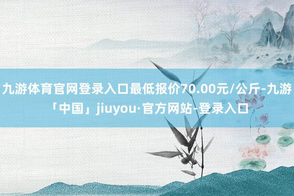 九游体育官网登录入口最低报价70.00元/公斤-九游「中国」jiuyou·官方网站-登录入口
