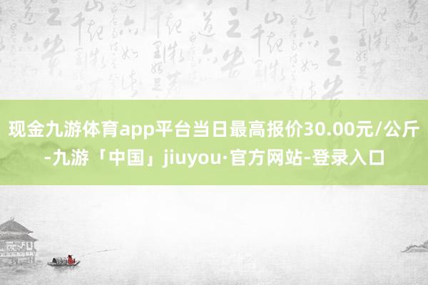 现金九游体育app平台当日最高报价30.00元/公斤-九游「中国」jiuyou·官方网站-登录入口