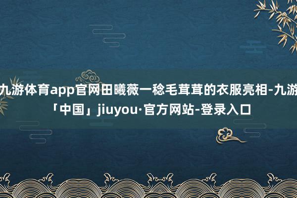 九游体育app官网田曦薇一稔毛茸茸的衣服亮相-九游「中国」jiuyou·官方网站-登录入口