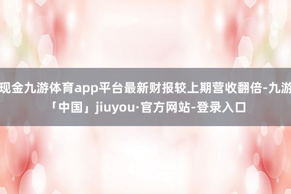 现金九游体育app平台最新财报较上期营收翻倍-九游「中国」jiuyou·官方网站-登录入口