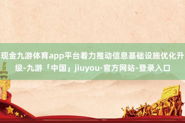 现金九游体育app平台着力推动信息基础设施优化升级-九游「中国」jiuyou·官方网站-登录入口