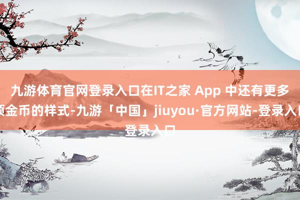 九游体育官网登录入口在IT之家 App 中还有更多领金币的样式-九游「中国」jiuyou·官方网站-登录入口