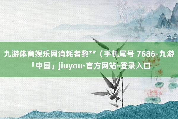 九游体育娱乐网消耗者黎**（手机尾号 7686-九游「中国」jiuyou·官方网站-登录入口