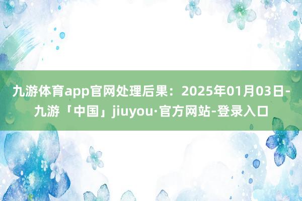 九游体育app官网处理后果：2025年01月03日-九游「中国」jiuyou·官方网站-登录入口