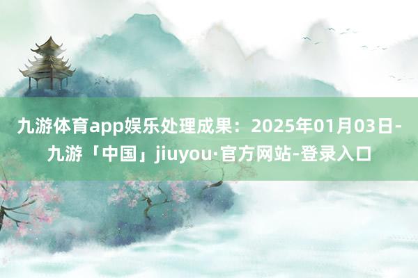 九游体育app娱乐处理成果:2025年01月03日-九游「中国」jiuyou·官方网站-登录入口