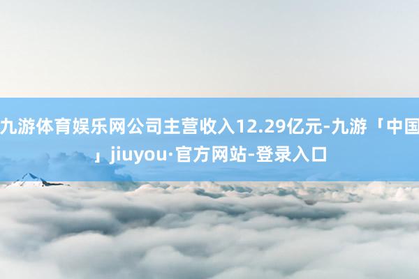 九游体育娱乐网公司主营收入12.29亿元-九游「中国」jiuyou·官方网站-登录入口