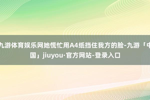 九游体育娱乐网她慌忙用A4纸挡住我方的脸-九游「中国」jiuyou·官方网站-登录入口