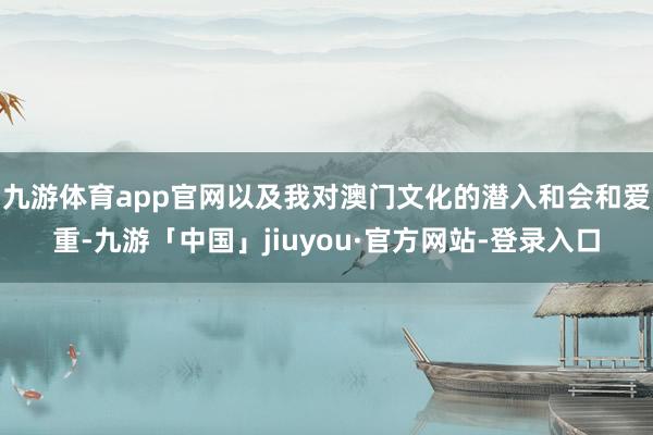 九游体育app官网以及我对澳门文化的潜入和会和爱重-九游「中国」jiuyou·官方网站-登录入口
