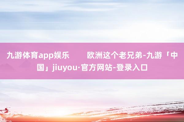 九游体育app娱乐        欧洲这个老兄弟-九游「中国」jiuyou·官方网站-登录入口