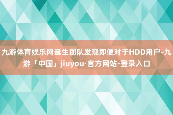 九游体育娱乐网诞生团队发现即便对于HDD用户-九游「中国」jiuyou·官方网站-登录入口