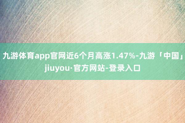 九游体育app官网近6个月高涨1.47%-九游「中国」jiuyou·官方网站-登录入口