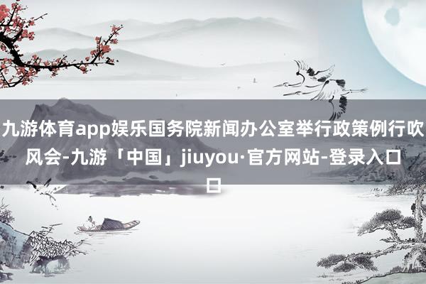九游体育app娱乐国务院新闻办公室举行政策例行吹风会-九游「中国」jiuyou·官方网站-登录入口