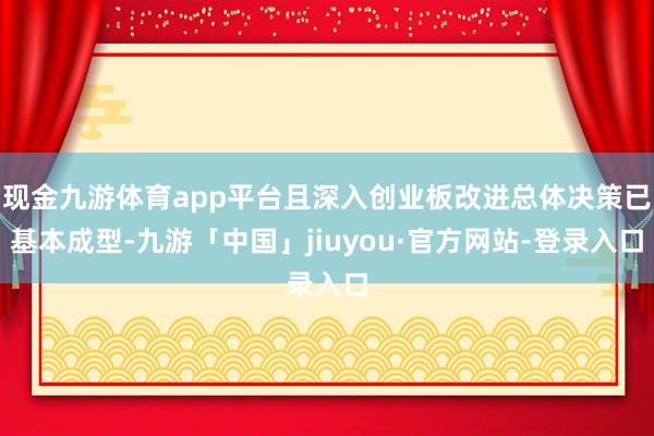 现金九游体育app平台且深入创业板改进总体决策已基本成型-九游「中国」jiuyou·官方网站-登录入口