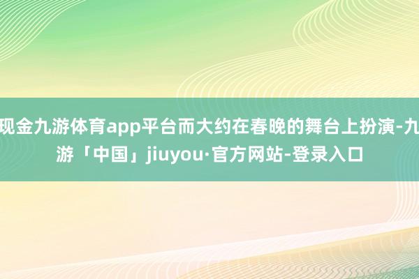 现金九游体育app平台而大约在春晚的舞台上扮演-九游「中国」jiuyou·官方网站-登录入口