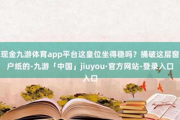 现金九游体育app平台这皇位坐得稳吗？捅破这层窗户纸的-九游「中国」jiuyou·官方网站-登录入口